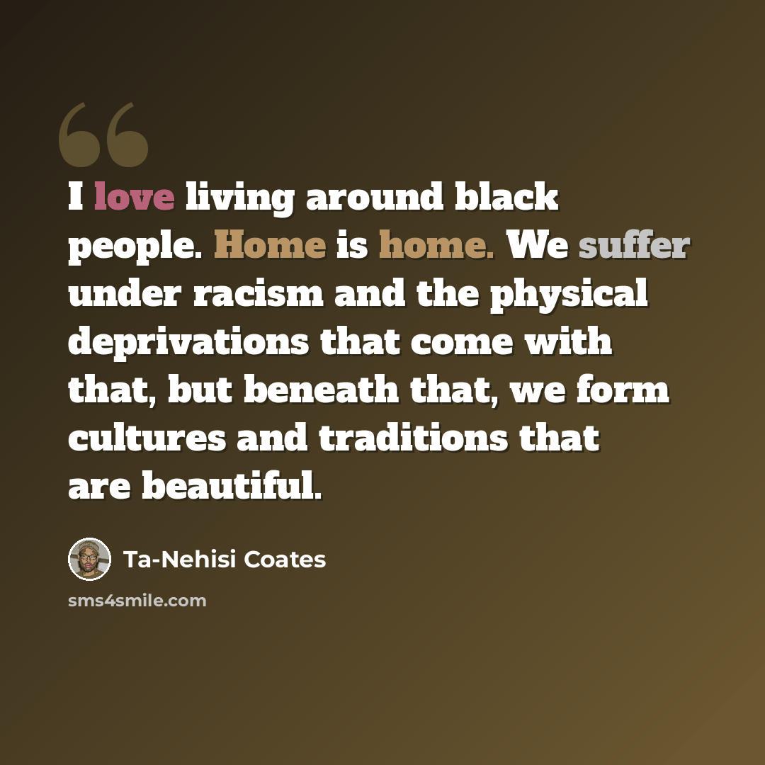“I love living around black people. Home is home. We suffer under racism and the physical deprivations that come with that, but beneath that, we form cultures and traditions that are beautiful.” quote by Ta-Nehisi Coates