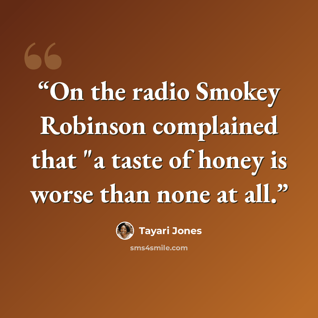 “On the radio Smokey Robinson complained that "a taste of honey is worse than none at all.” quote by Tayari Jones