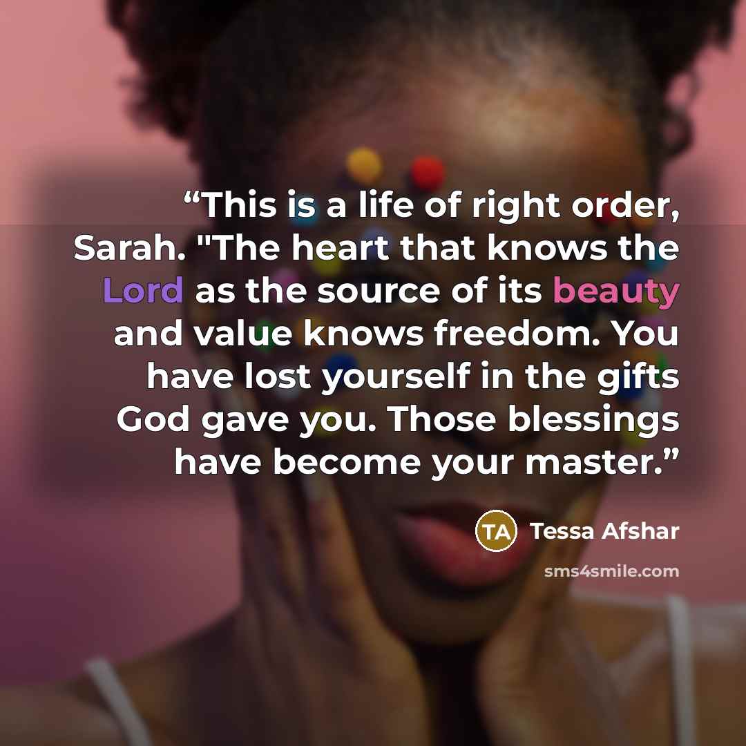 “This is a life of right order, Sarah. "The heart that knows the Lord as the source of its beauty and value knows freedom. You have lost yourself in the gifts God gave you. Those blessings have become your master.” quote by Tessa Afshar