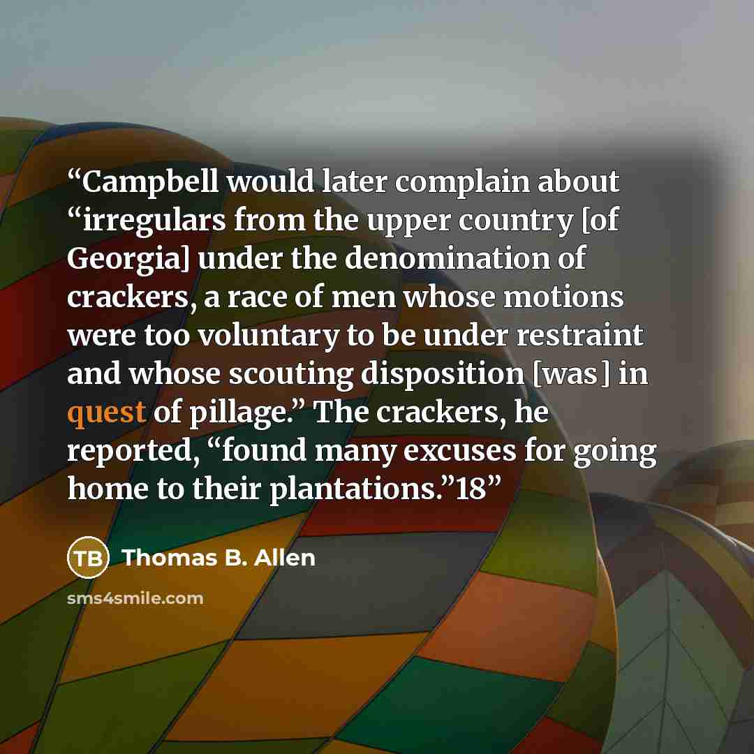 “Campbell would later complain about “irregulars from the upper country [of Georgia] under the denomination of crackers, a race of men whose motions were too voluntary to be under restraint and whose scouting disposition [was] in quest of pillage.” The crackers, he reported, “found many excuses for…” quote by Thomas B. Allen