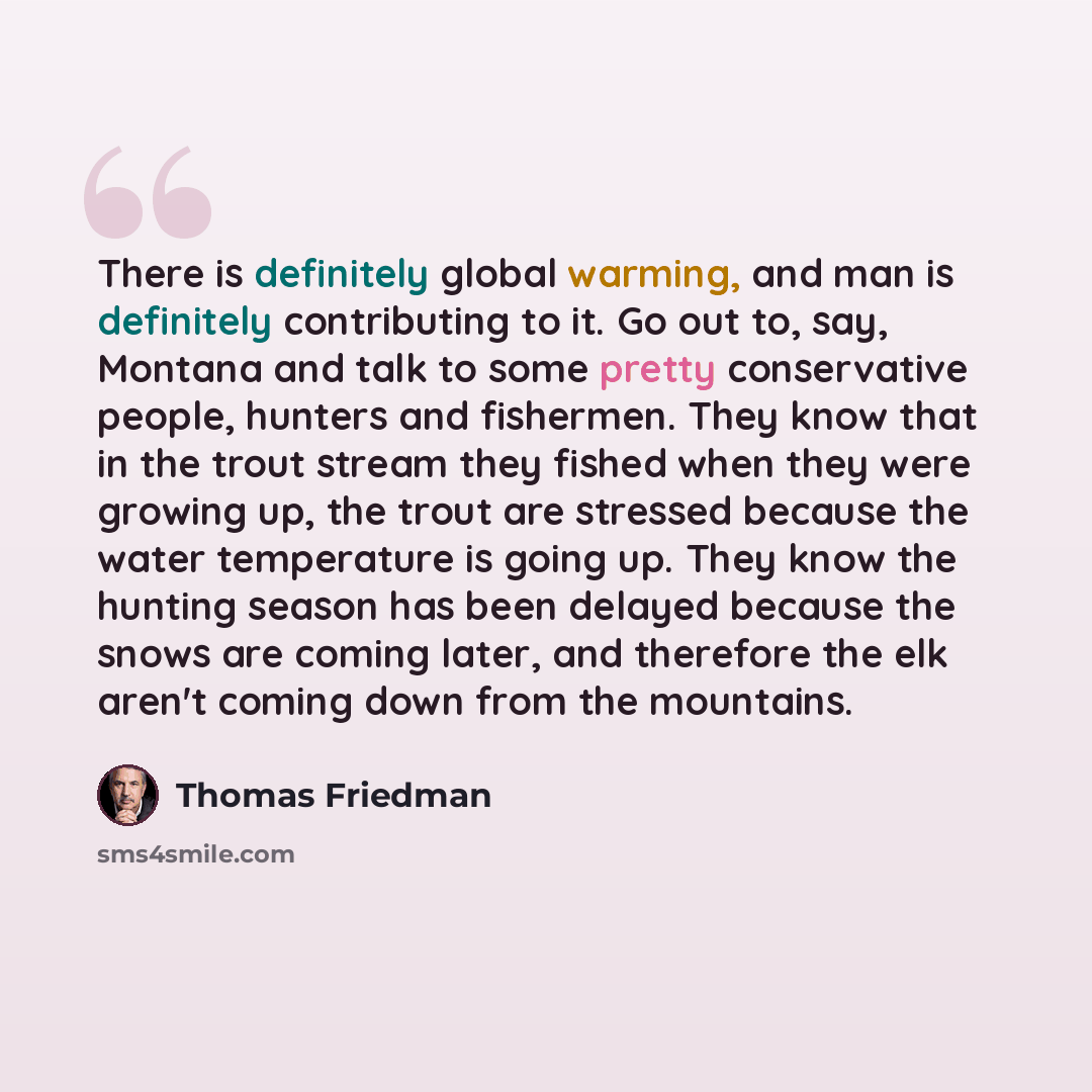 “There is definitely global warming, and man is definitely contributing to it. Go out to, say, Montana and talk to some pretty conservative people, hunters and fishermen. They know that in the trout stream they fished when they were growing up, the trout are stressed because the water temperature…” quote by Thomas Friedman