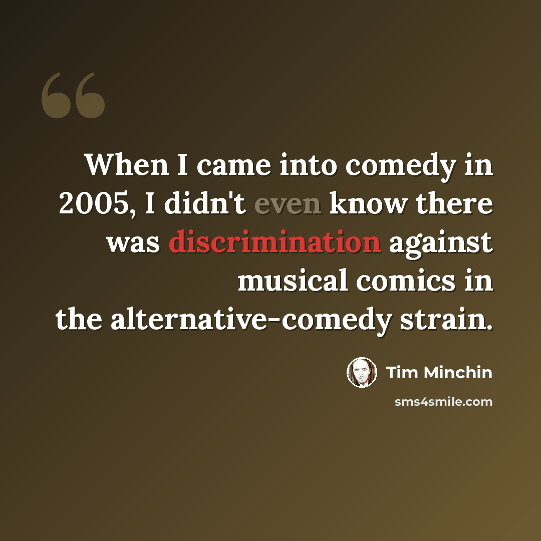 “When I came into comedy in 2005, I didn't even know there was discrimination against musical comics in the alternative-comedy strain.” quote by Tim Minchin
