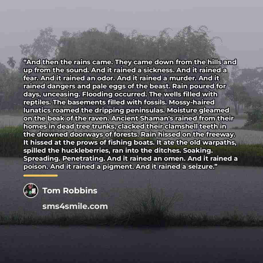 “And then the rains came. They came down from the hills and up from the sound. And it rained a sickness. And it rained a fear. And it rained an odor. And it rained a murder. And it rained dangers and pale eggs of the beast. Rain poured for days, unceasing. Flooding occurred. The wells filled with…” quote by Tom Robbins