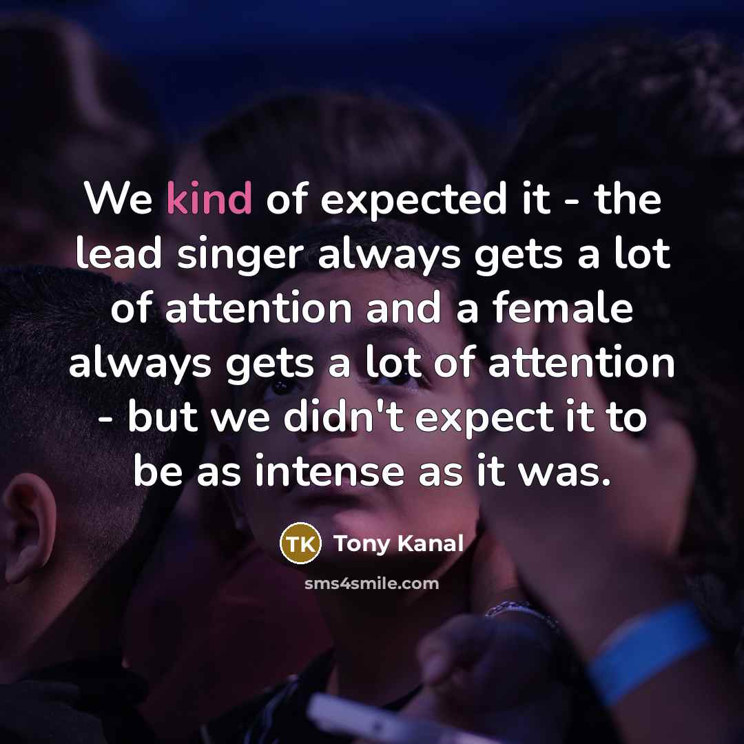 “We kind of expected it - the lead singer always gets a lot of attention and a female always gets a lot of attention - but we didn't expect it to be as intense as it was.” quote by Tony Kanal