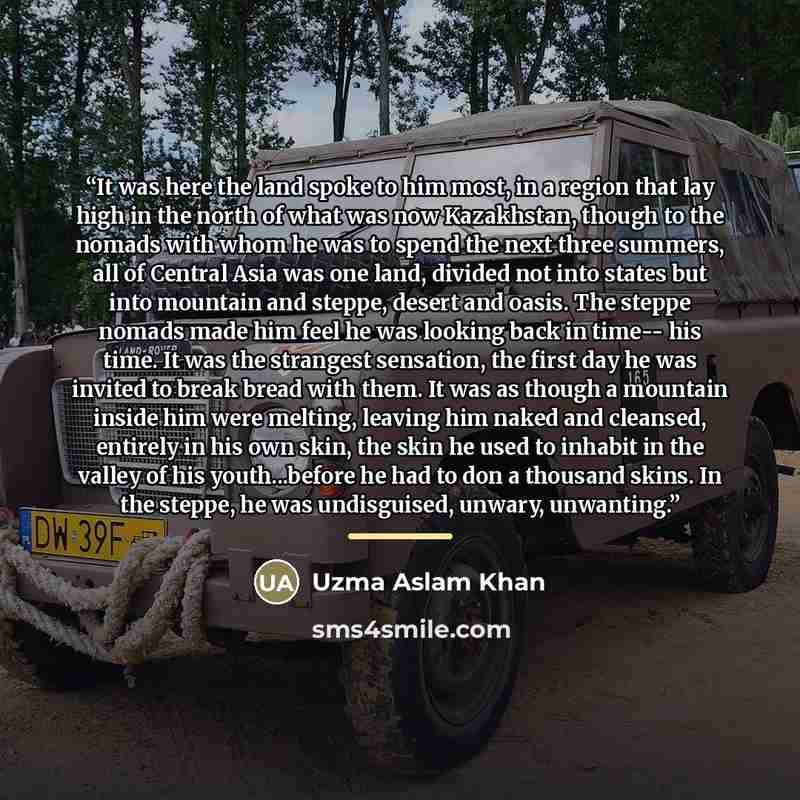 “It was here the land spoke to him most, in a region that lay high in the north of what was now Kazakhstan, though to the nomads with whom he was to spend the next three summers, all of Central Asia was one land, divided not into states but into mountain and steppe, desert and oasis. The steppe…” quote by Uzma Aslam Khan