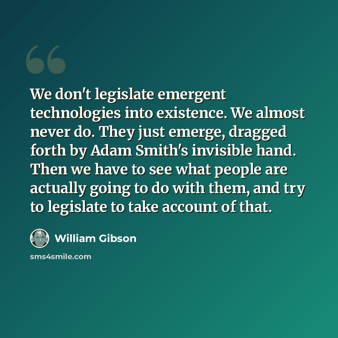 “We don't legislate emergent technologies into existence. We almost never do. They just emerge, dragged forth by Adam Smith's invisible hand. Then we have to see what people are actually going to do with them, and try to legislate to take account of that.” quote by William Gibson