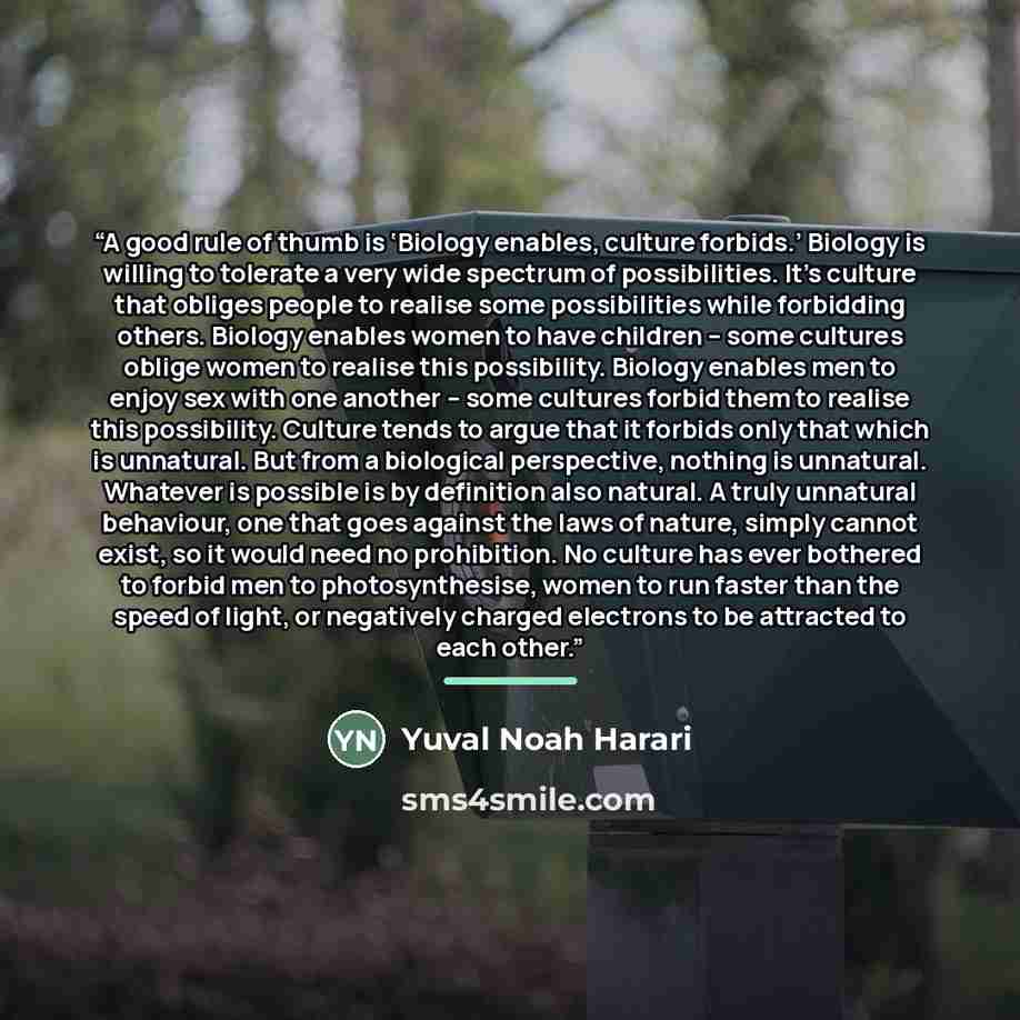 “A good rule of thumb is ‘Biology enables, culture forbids.’ Biology is willing to tolerate a very wide spectrum of possibilities. It’s culture that obliges people to realise some possibilities while forbidding others. Biology enables women to have children – some cultures oblige women to realise…” quote by Yuval Noah Harari