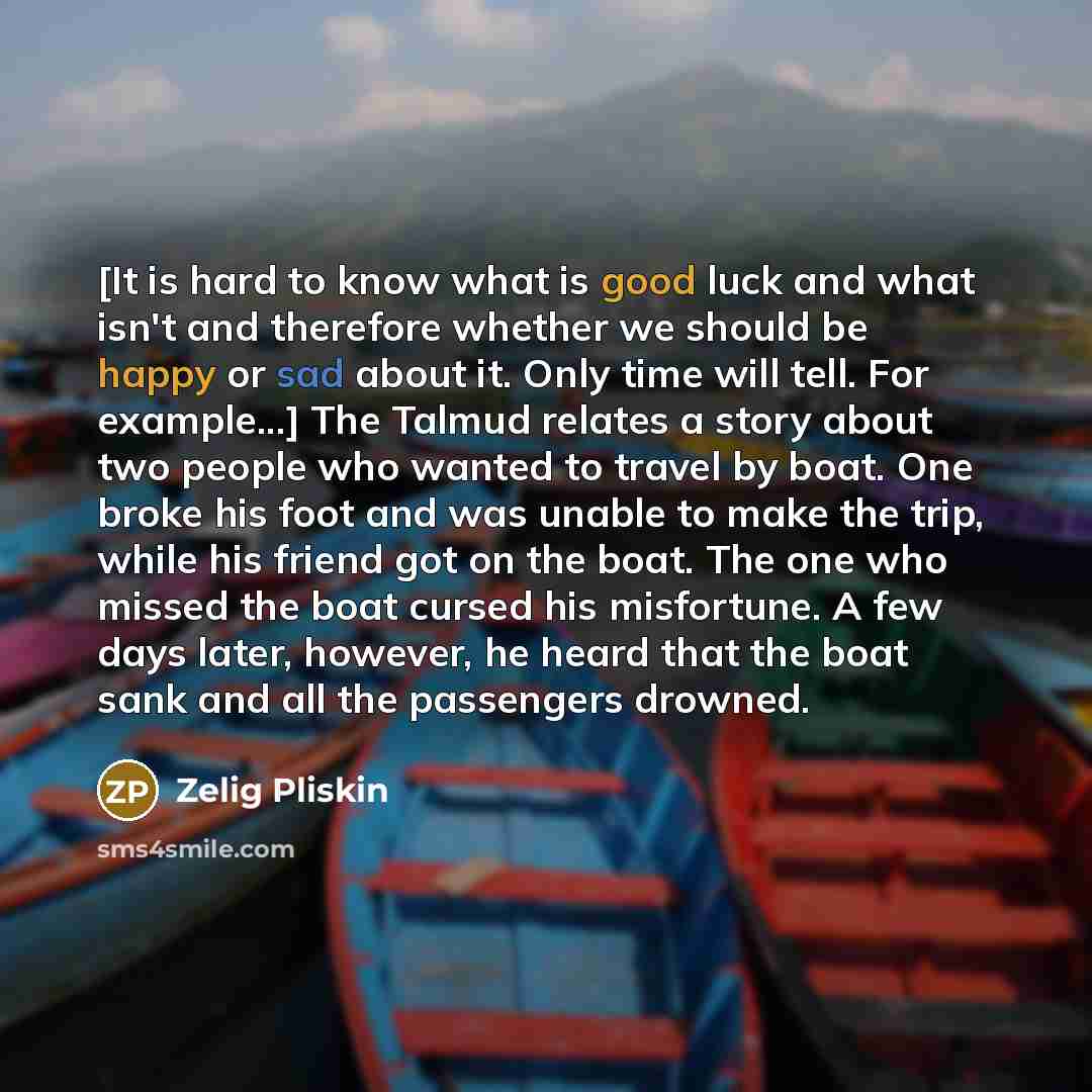 “[It is hard to know what is good luck and what isn't and therefore whether we should be happy or sad about it. Only time will tell. For example...] The Talmud relates a story about two people who wanted to travel by boat. One broke his foot and was unable to make the trip, while his friend got on…” quote by Zelig Pliskin