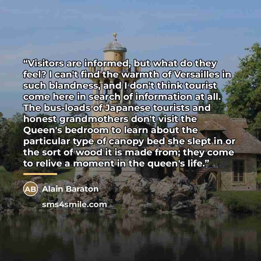 “Visitors are informed, but what do they feel? I can't find the warmth of Versailles in such blandness, and I don't think tourist come here in search of information at all. The bus-loads of Japanese tourists and honest grandmothers don't visit the Queen's bedroom to learn about the particular type…” quote by Alain Baraton
