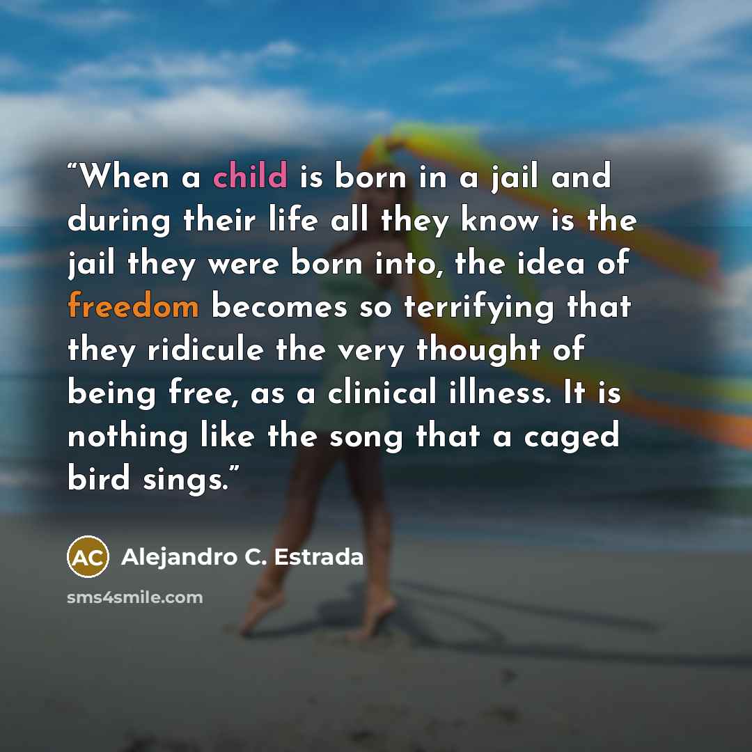“When a child is born in a jail and during their life all they know is the jail they were born into, the idea of freedom becomes so terrifying that they ridicule the very thought of being free, as a clinical illness. It is nothing like the song that a caged bird sings.” quote by Alejandro C. Estrada