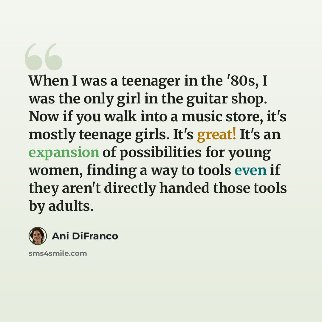“When I was a teenager in the '80s, I was the only girl in the guitar shop. Now if you walk into a music store, it's mostly teenage girls. It's great! It's an expansion of possibilities for young women, finding a way to tools even if they aren't directly handed those tools by adults.” quote by Ani DiFranco
