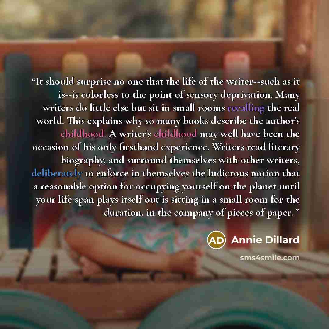 “It should surprise no one that the life of the writer--such as it is--is colorless to the point of sensory deprivation. Many writers do little else but sit in small rooms recalling the real world. This explains why so many books describe the author's childhood. A writer's childhood may well have…” quote by Annie Dillard