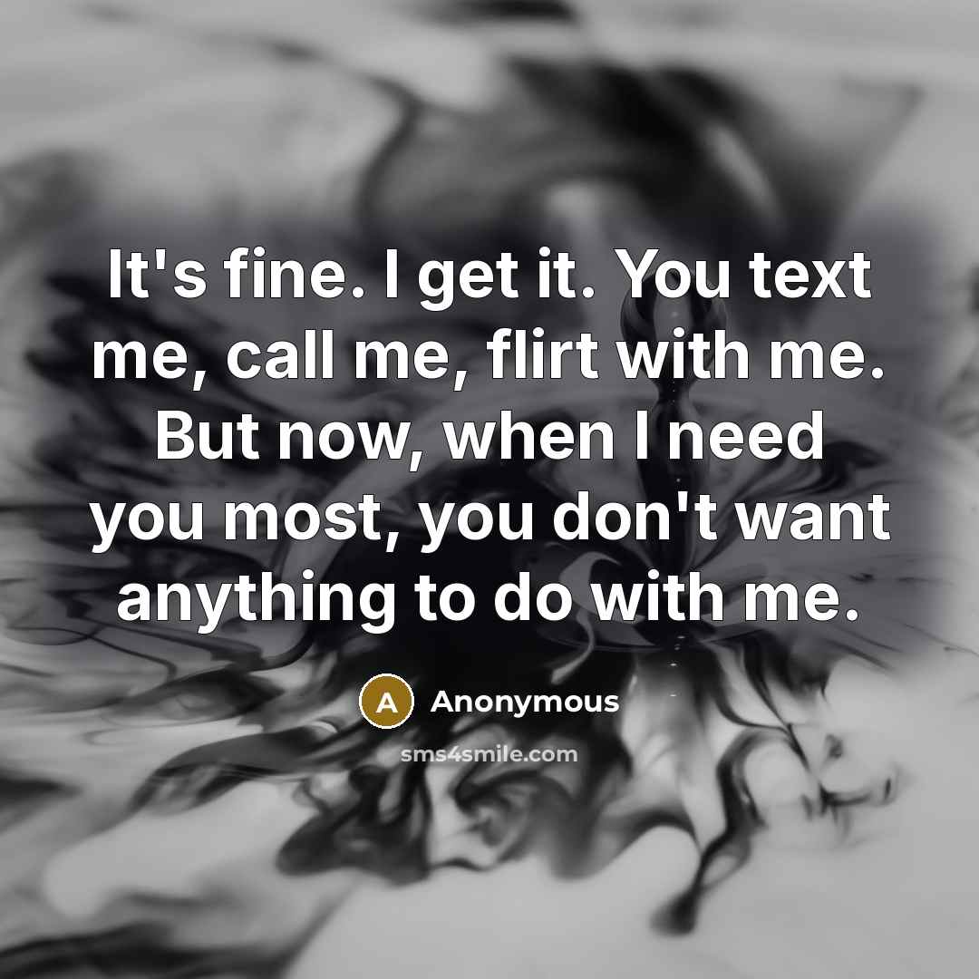“It's fine. I get it. You text me, call me, flirt with me. But now, when I need you most, you don't want anything to do with me.” quote by Anonymous