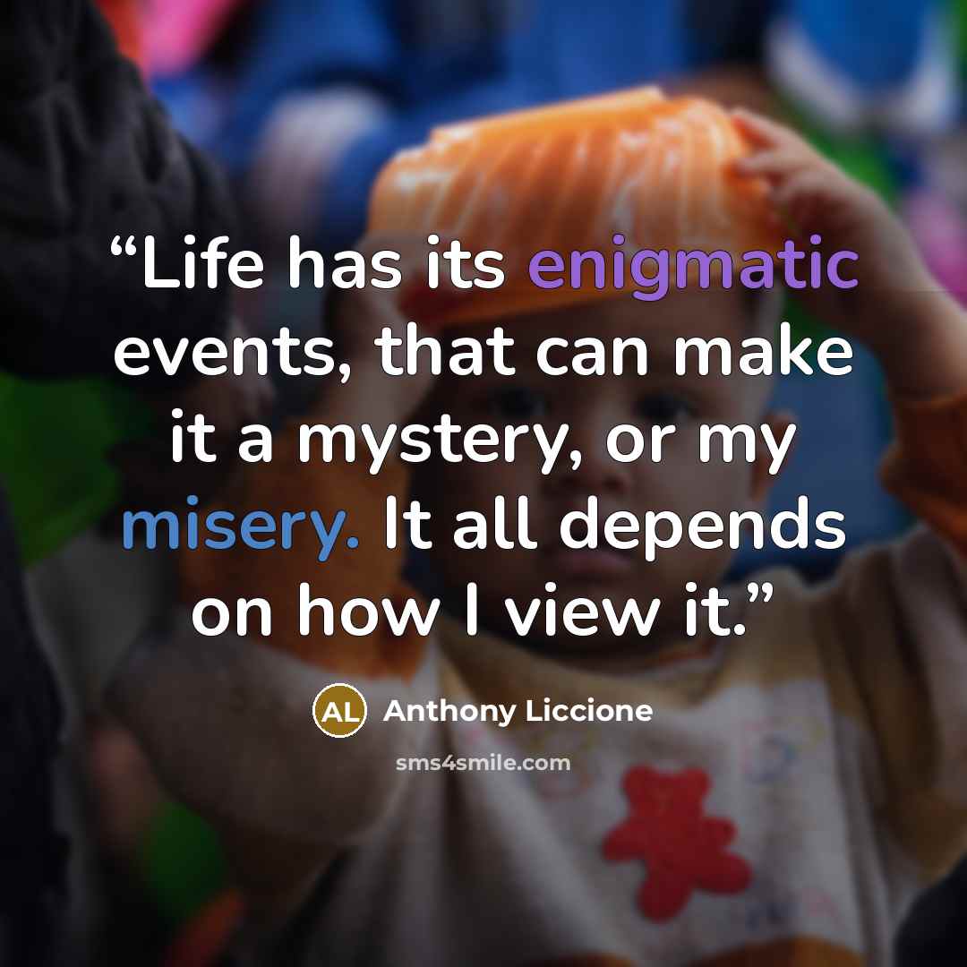 “Life has its enigmatic events, that can make it a mystery, or my misery. It all depends on how I view it.” quote by Anthony Liccione