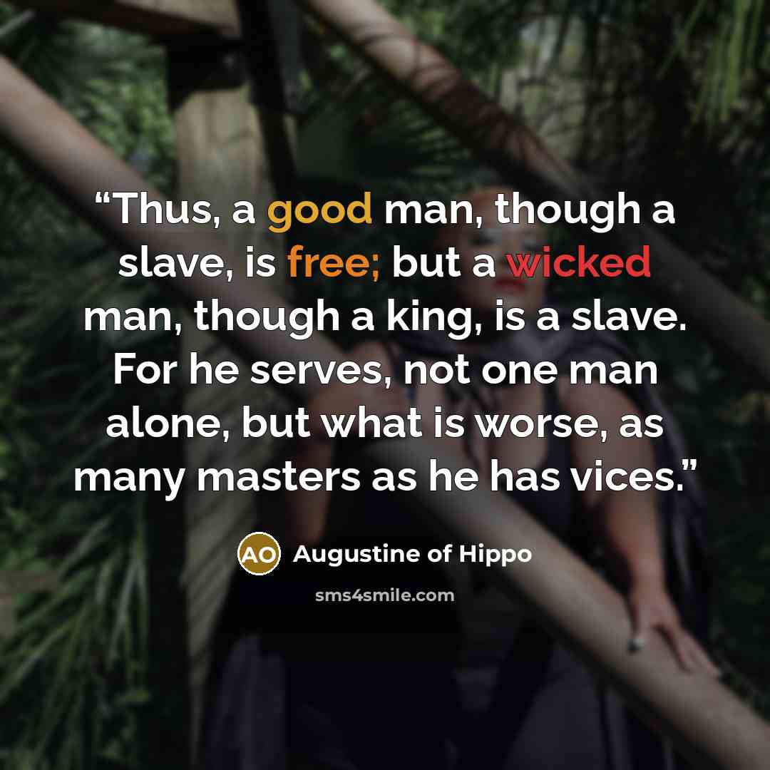 “Thus, a good man, though a slave, is free; but a wicked man, though a king, is a slave. For he serves, not one man alone, but what is worse, as many masters as he has vices.” quote by Augustine of Hippo