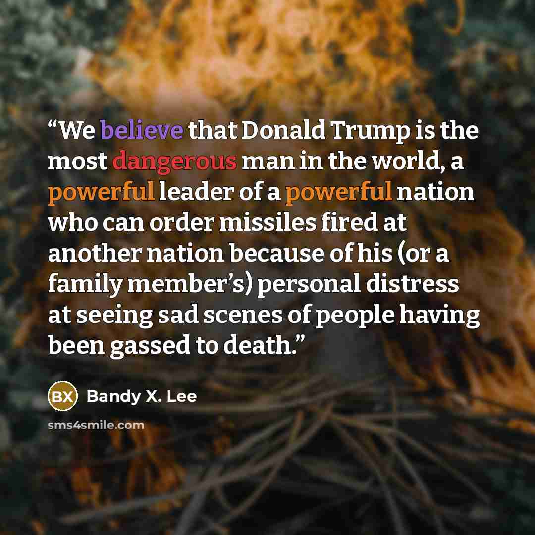 “We believe that Donald Trump is the most dangerous man in the world, a powerful leader of a powerful nation who can order missiles fired at another nation because of his (or a family member’s) personal distress at seeing sad scenes of people having been gassed to death.” quote by Bandy X. Lee