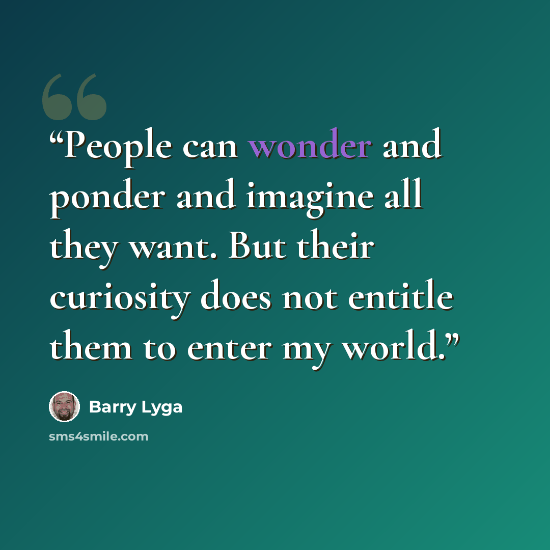 “People can wonder and ponder and imagine all they want. But their curiosity does not entitle them to enter my world.” quote by Barry Lyga