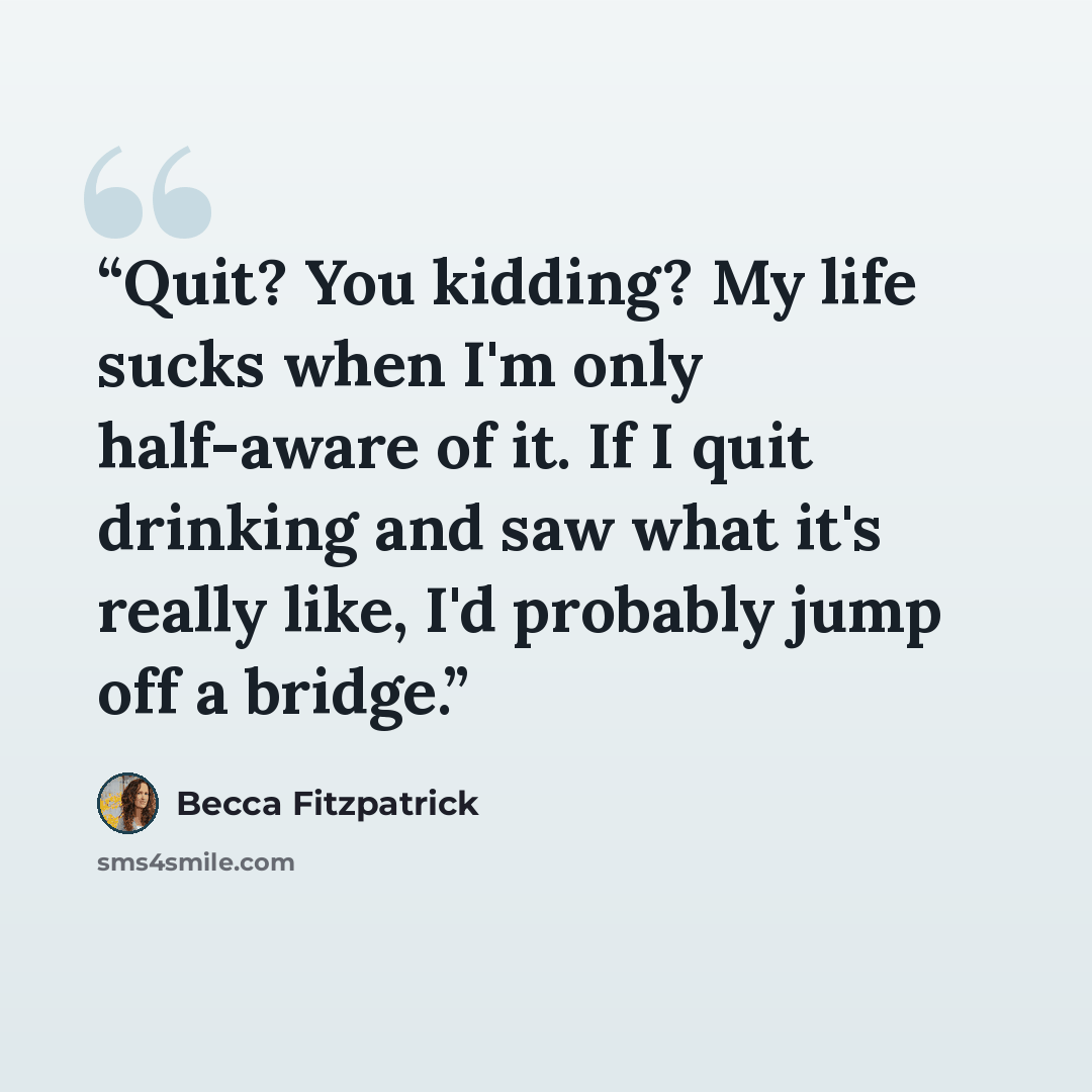“Quit? You kidding? My life sucks when I'm only half-aware of it. If I quit drinking and saw what it's really like, I'd probably jump off a bridge.” quote by Becca Fitzpatrick