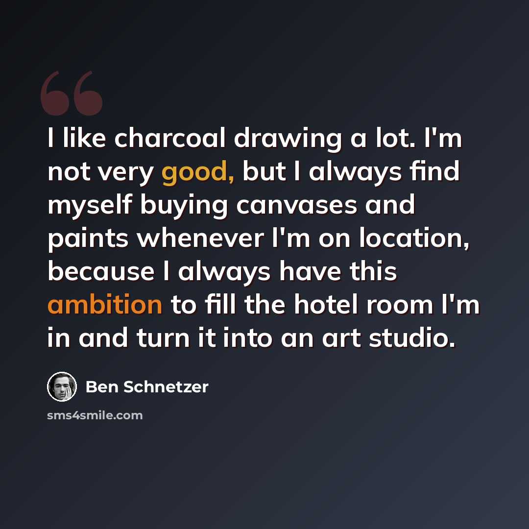 “I like charcoal drawing a lot. I'm not very good, but I always find myself buying canvases and paints whenever I'm on location, because I always have this ambition to fill the hotel room I'm in and turn it into an art studio.” quote by Ben Schnetzer