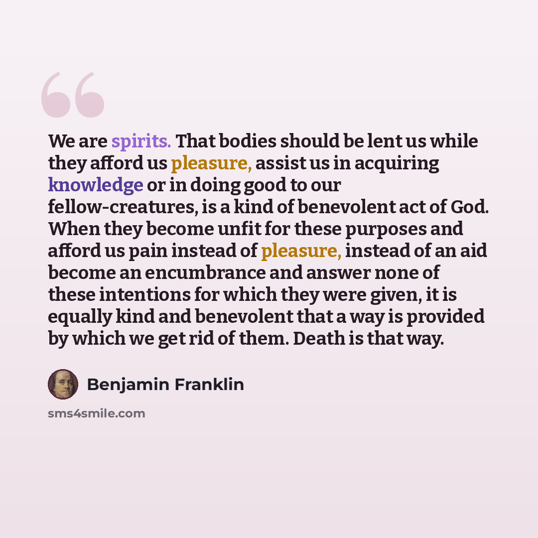 “We are spirits. That bodies should be lent us while they afford us pleasure, assist us in acquiring knowledge or in doing good to our fellow-creatures, is a kind of benevolent act of God. When they become unfit for these purposes and afford us pain instead of pleasure, instead of an aid become an…” quote by Benjamin Franklin