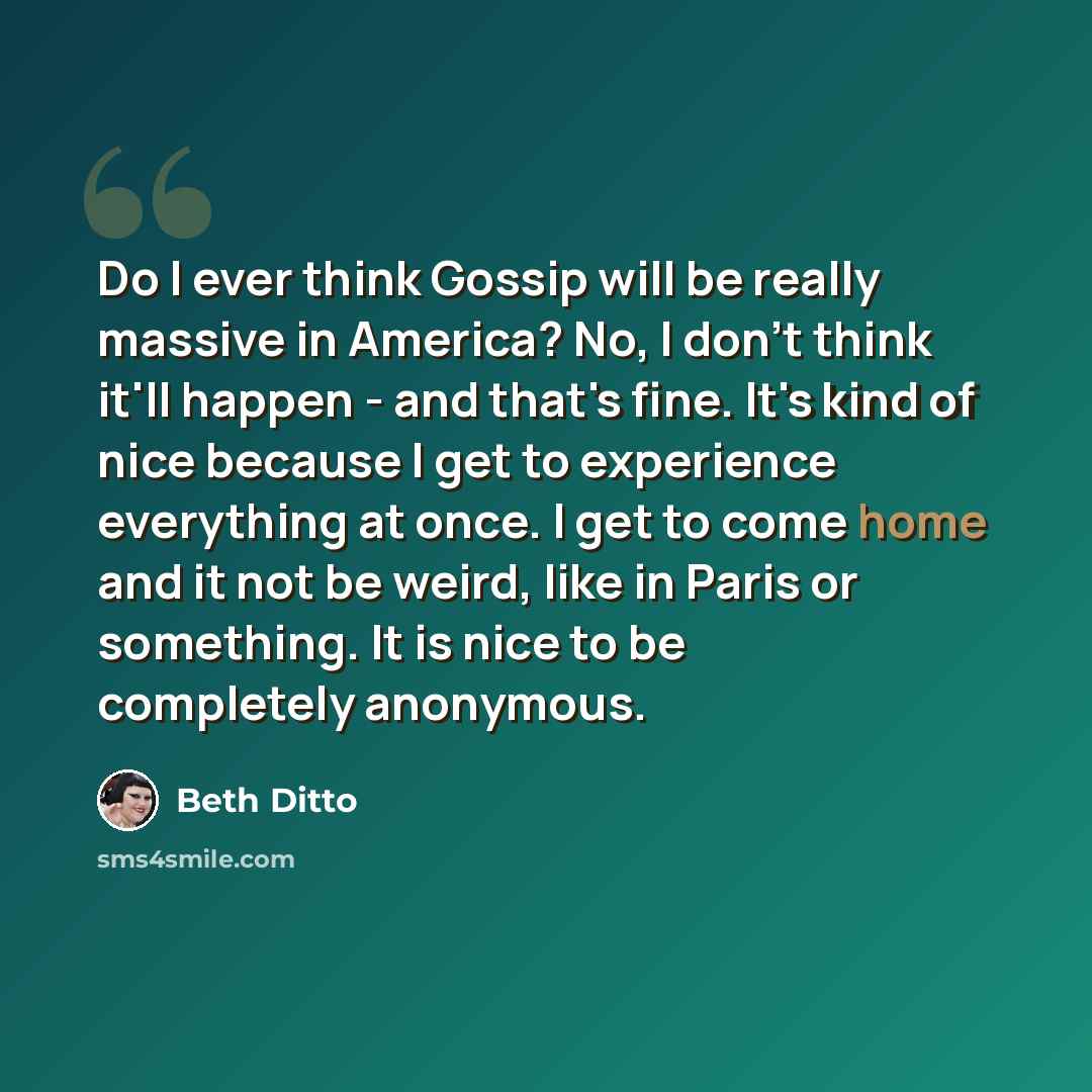 “Do I ever think Gossip will be really massive in America? No, I don't think it'll happen - and that's fine. It's kind of nice because I get to experience everything at once. I get to come home and it not be weird, like in Paris or something. It is nice to be completely anonymous.” quote by Beth Ditto