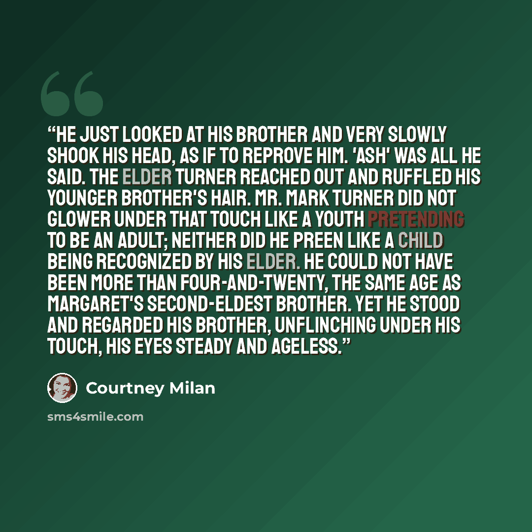 “He just looked at his brother and very slowly shook his head, as if to reprove him. 'Ash' was all he said. The elder Turner reached out and ruffled his younger brother's hair. Mr. Mark Turner did not glower under that touch like a youth pretending to be an adult; neither did he preen like a child…” quote by Courtney Milan