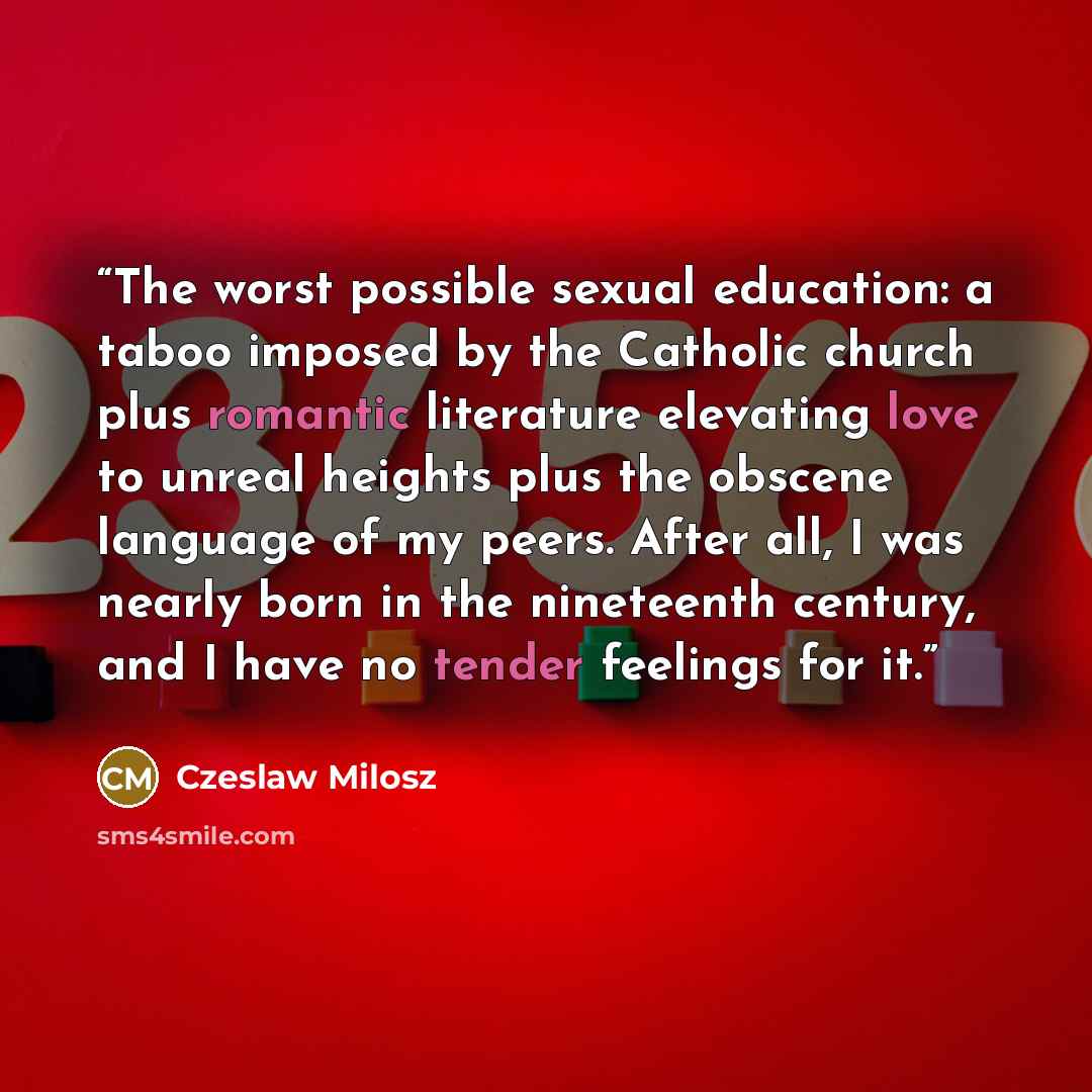 “The worst possible sexual education: a taboo imposed by the Catholic church plus romantic literature elevating love to unreal heights plus the obscene language of my peers. After all, I was nearly born in the nineteenth century, and I have no tender feelings for it.” quote by Czeslaw Milosz