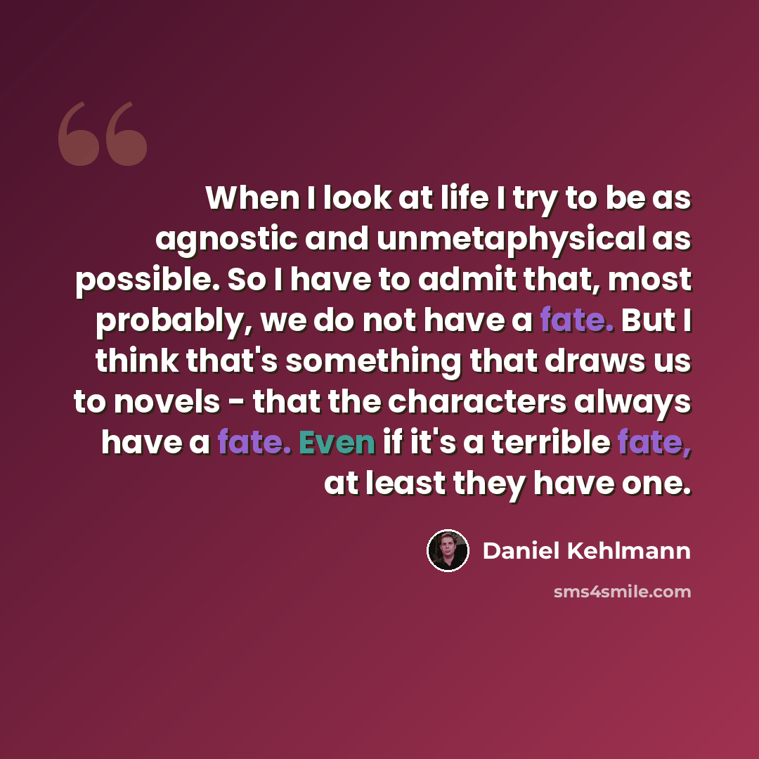 “When I look at life I try to be as agnostic and unmetaphysical as possible. So I have to admit that, most probably, we do not have a fate. But I think that's something that draws us to novels - that the characters always have a fate. Even if it's a terrible fate, at least they have one.” quote by Daniel Kehlmann