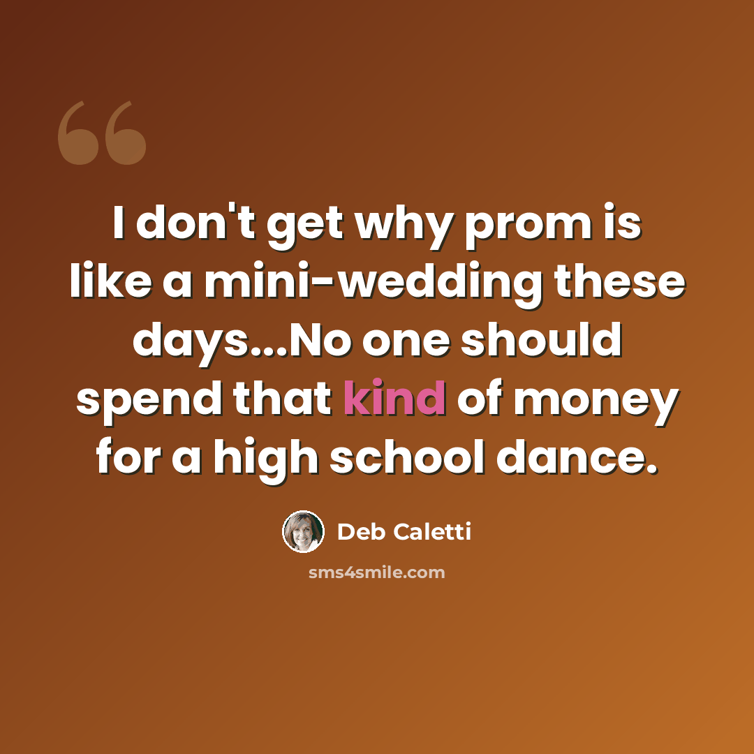 “I don't get why prom is like a mini-wedding these days...No one should spend that kind of money for a high school dance.” quote by Deb Caletti