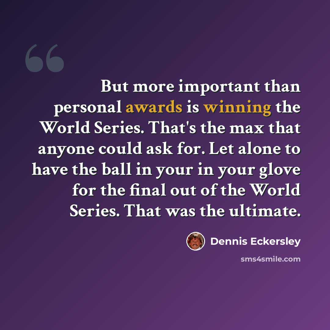 “But more important than personal awards is winning the World Series. That's the max that anyone could ask for. Let alone to have the ball in your in your glove for the final out of the World Series. That was the ultimate.” quote by Dennis Eckersley