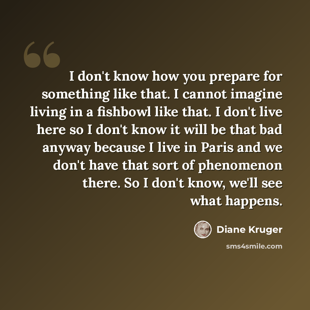 “I don't know how you prepare for something like that. I cannot imagine living in a fishbowl like that. I don't live here so I don't know it will be that bad anyway because I live in Paris and we don't have that sort of phenomenon there. So I don't know, we'll see what happens.” quote by Diane Kruger