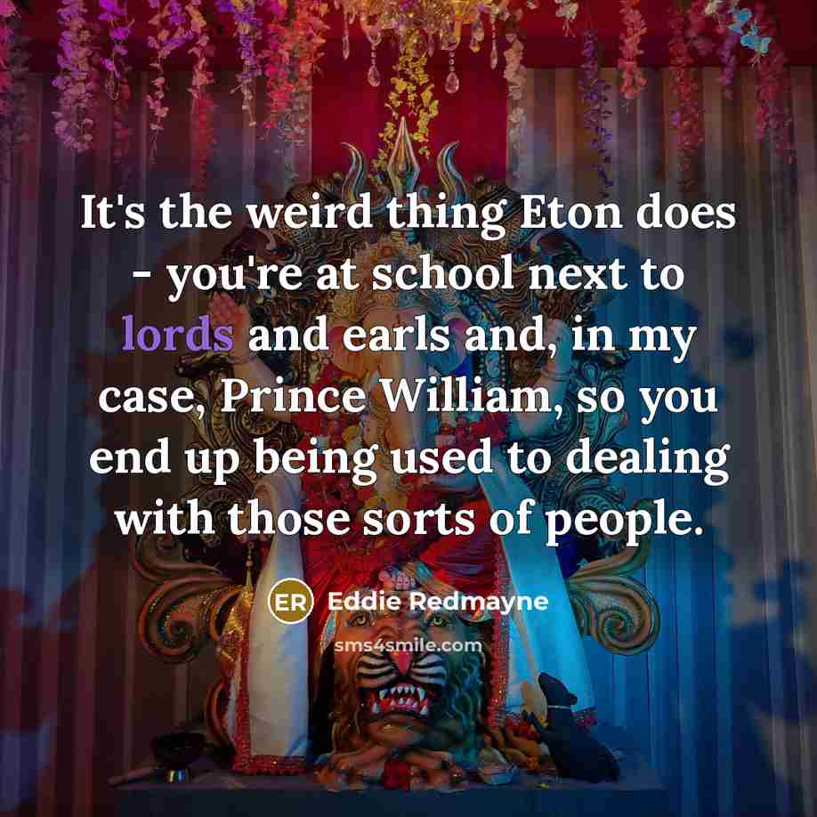 “It's the weird thing Eton does - you're at school next to lords and earls and, in my case, Prince William, so you end up being used to dealing with those sorts of people.” quote by Eddie Redmayne
