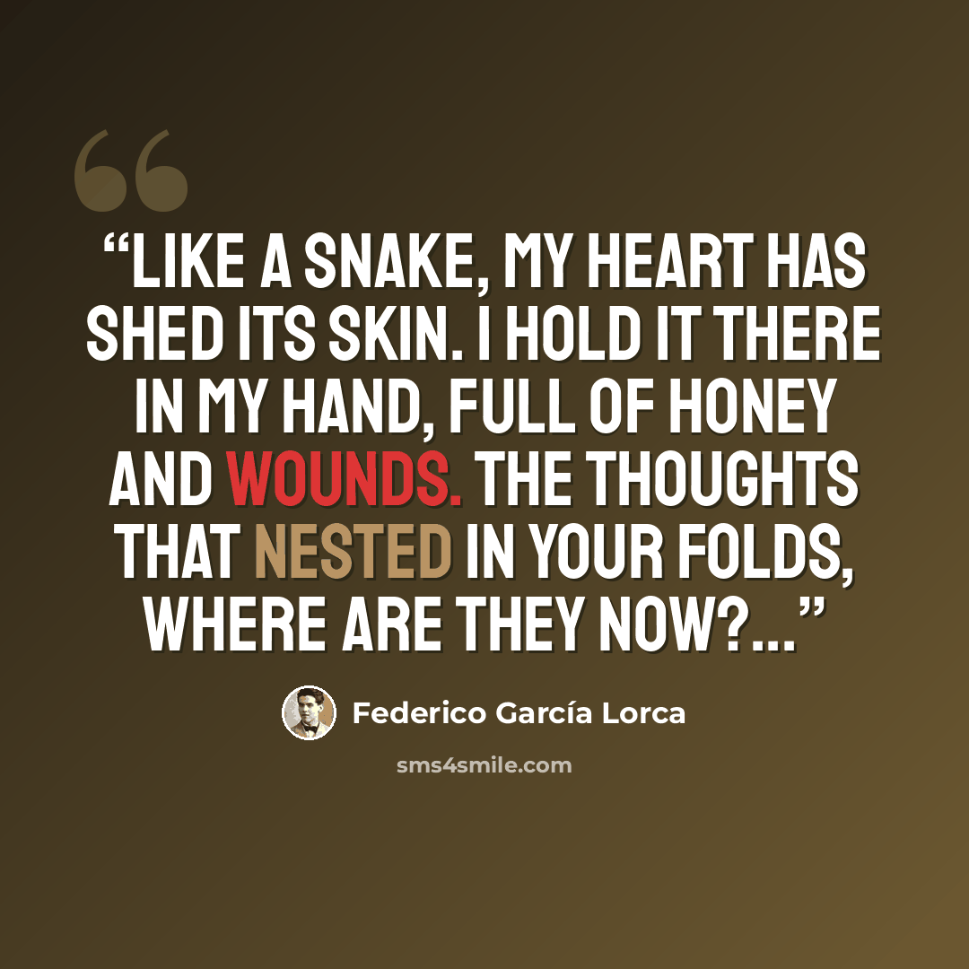 “Like a snake, my heart has shed its skin. I hold it there in my hand, full of honey and wounds. The thoughts that nested in your folds, where are they now?...” quote by Federico García Lorca
