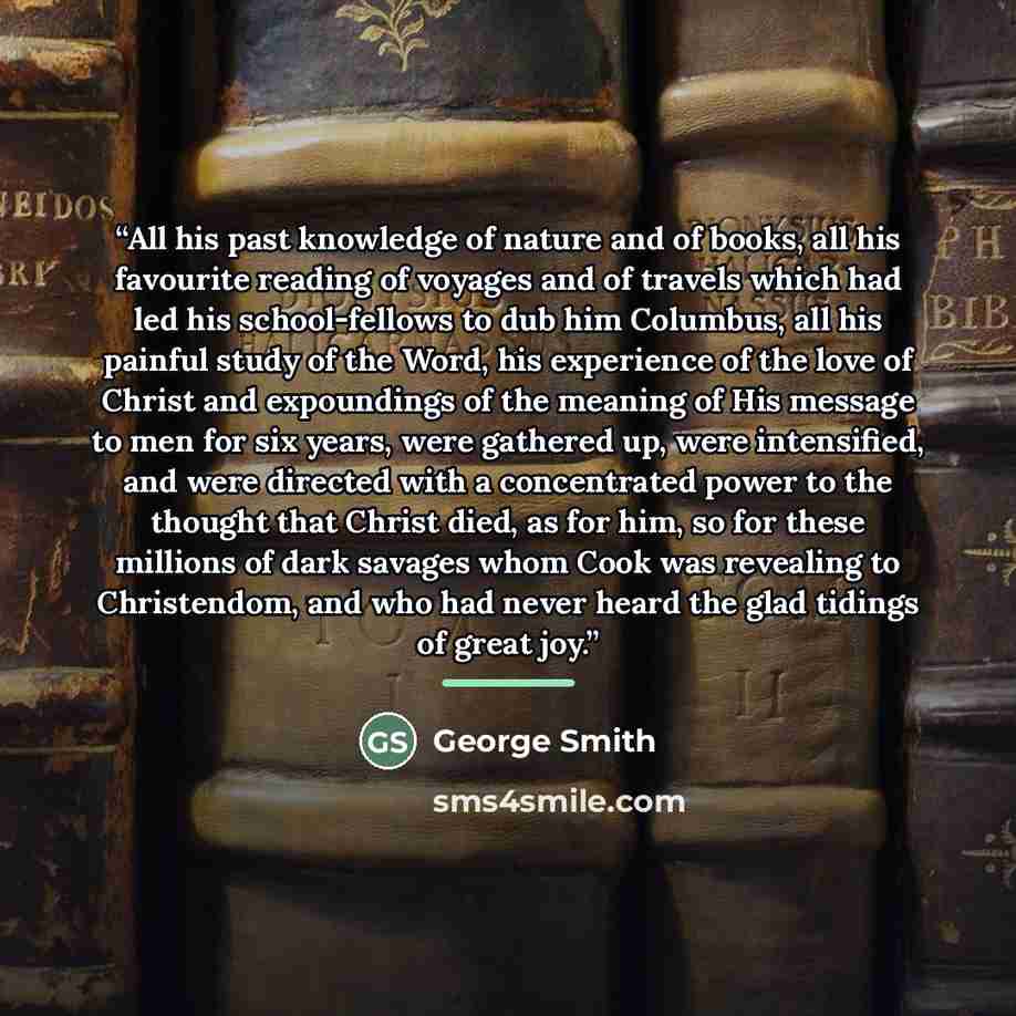 “All his past knowledge of nature and of books, all his favourite reading of voyages and of travels which had led his school-fellows to dub him Columbus, all his painful study of the Word, his experience of the love of Christ and expoundings of the meaning of His message to men for six years, were…” quote by George Smith