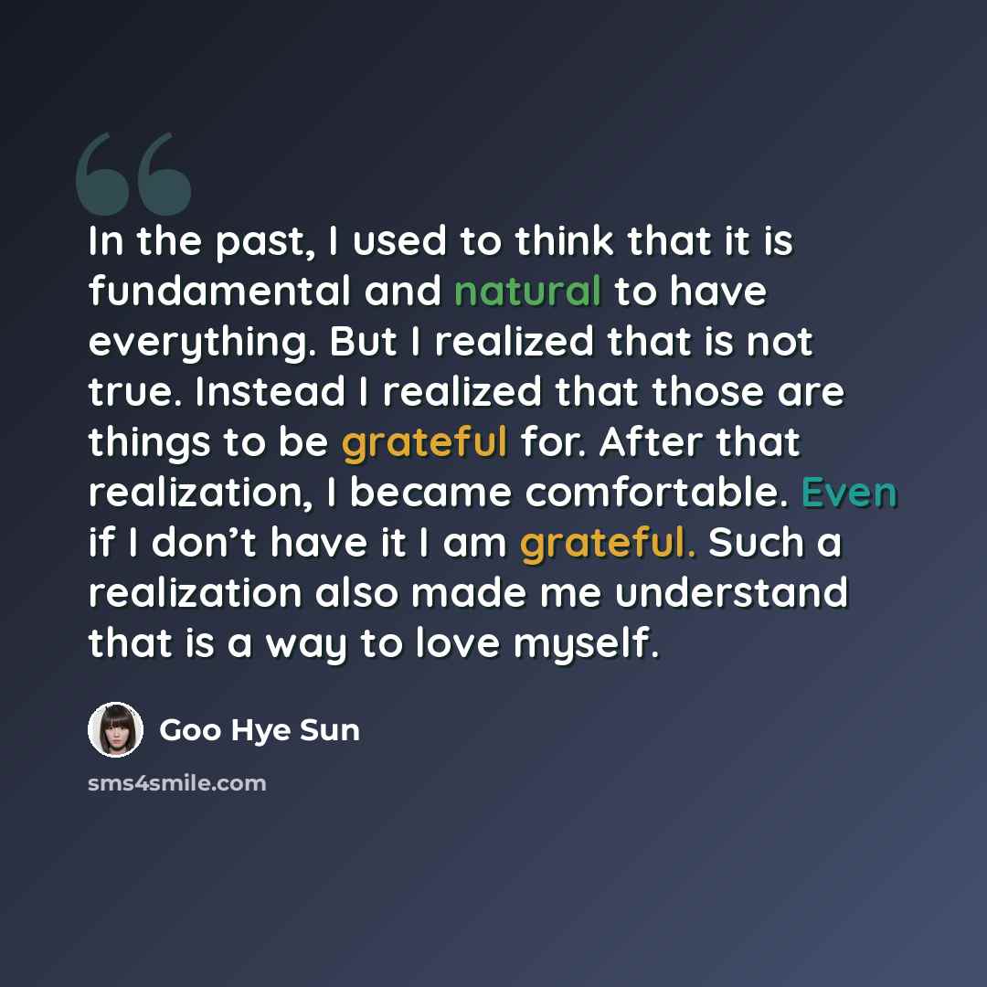 “In the past, I used to think that it is fundamental and natural to have everything. But I realized that is not true. Instead I realized that those are things to be grateful for. After that realization, I became comfortable. Even if I don’t have it I am grateful. Such a realization also made me…” quote by Goo Hye Sun