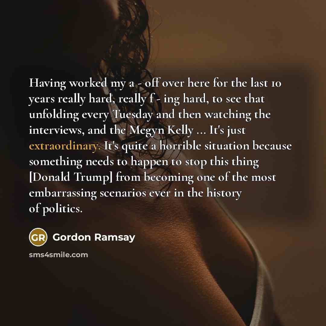 “Having worked my a - off over here for the last 10 years really hard, really f - ing hard, to see that unfolding every Tuesday and then watching the interviews, and the Megyn Kelly ... It's just extraordinary. It's quite a horrible situation because something needs to happen to stop this thing…” quote by Gordon Ramsay