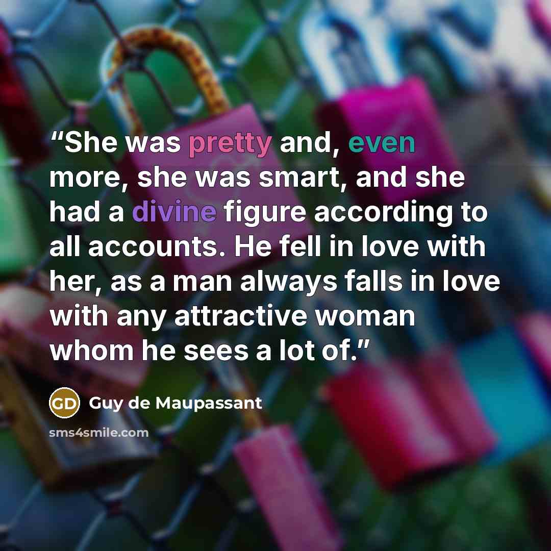 “She was pretty and, even more, she was smart, and she had a divine figure according to all accounts. He fell in love with her, as a man always falls in love with any attractive woman whom he sees a lot of.” quote by Guy de Maupassant