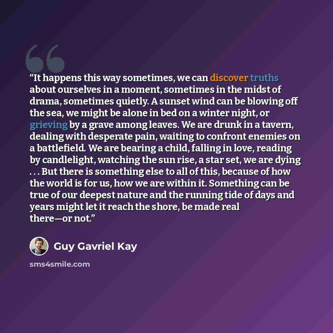 “It happens this way sometimes, we can discover truths about ourselves in a moment, sometimes in the midst of drama, sometimes quietly. A sunset wind can be blowing off the sea, we might be alone in bed on a winter night, or grieving by a grave among leaves. We are drunk in a tavern, dealing with…” quote by Guy Gavriel Kay