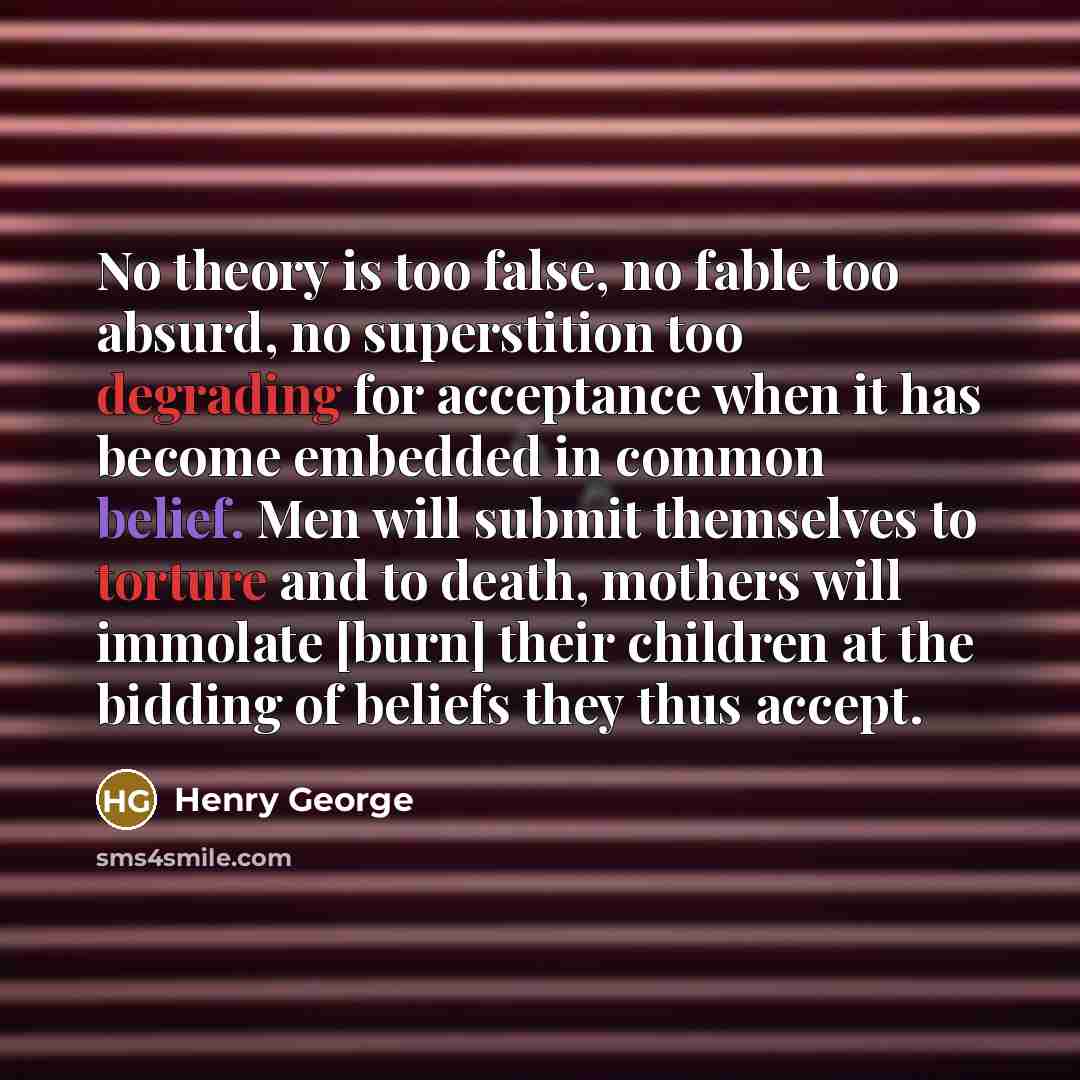 “No theory is too false, no fable too absurd, no superstition too degrading for acceptance when it has become embedded in common belief. Men will submit themselves to torture and to death, mothers will immolate [burn] their children at the bidding of beliefs they thus accept.” quote by Henry George