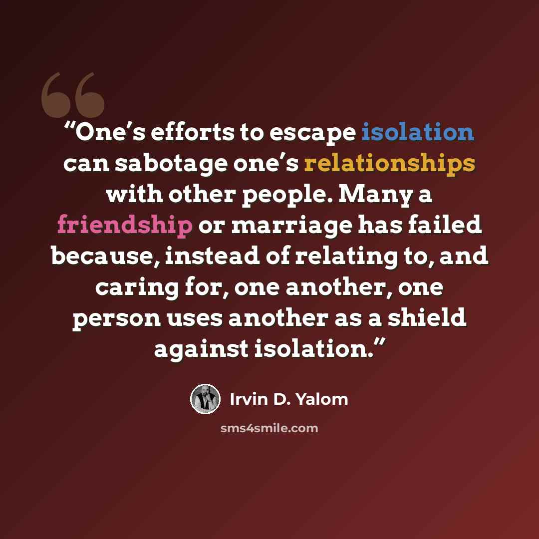 “One’s efforts to escape isolation can sabotage one’s relationships with other people. Many a friendship or marriage has failed because, instead of relating to, and caring for, one another, one person uses another as a shield against isolation.” quote by Irvin D. Yalom