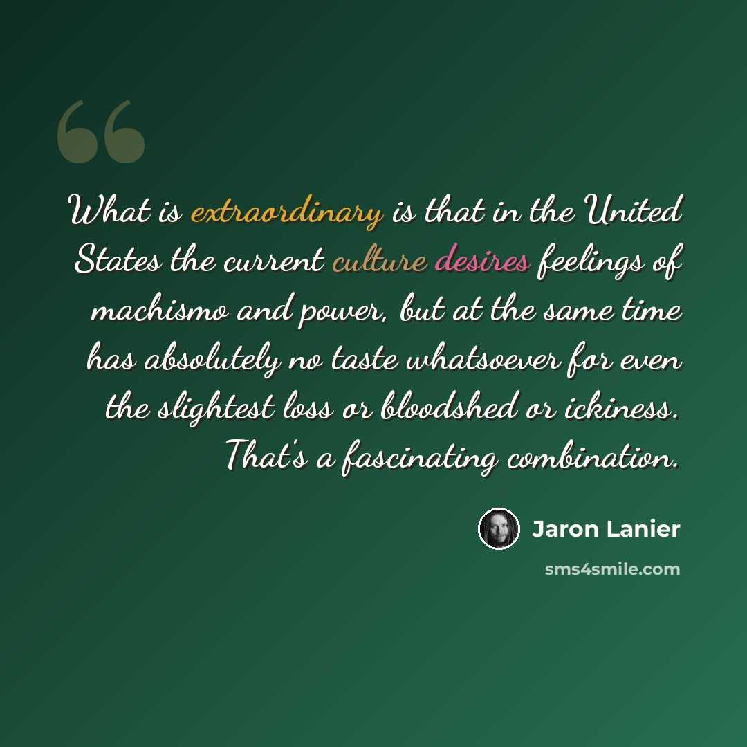 “What is extraordinary is that in the United States the current culture desires feelings of machismo and power, but at the same time has absolutely no taste whatsoever for even the slightest loss or bloodshed or ickiness. That's a fascinating combination.” quote by Jaron Lanier