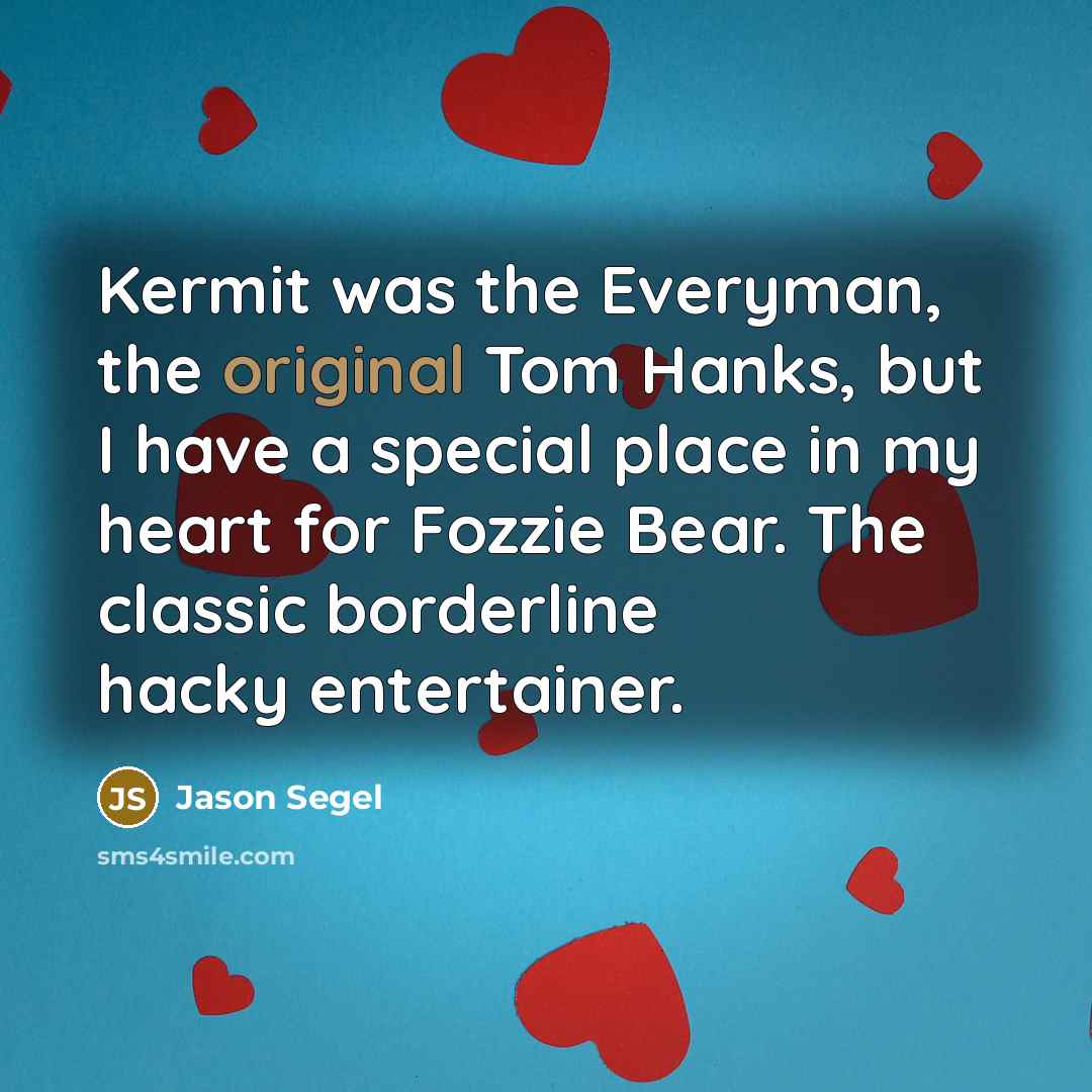 “Kermit was the Everyman, the original Tom Hanks, but I have a special place in my heart for Fozzie Bear. The classic borderline hacky entertainer.” quote by Jason Segel