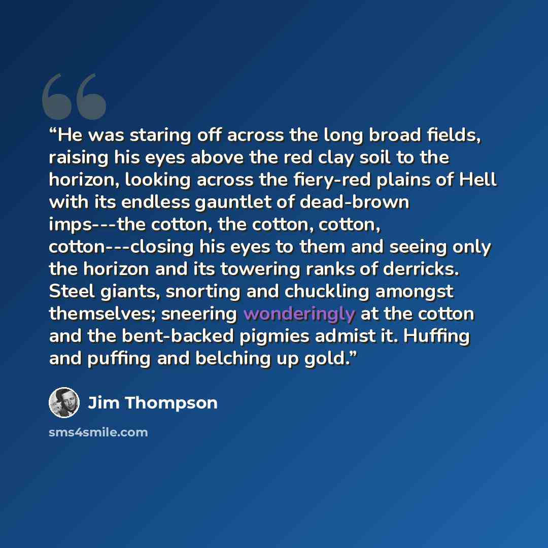 “He was staring off across the long broad fields, raising his eyes above the red clay soil to the horizon, looking across the fiery-red plains of Hell with its endless gauntlet of dead-brown imps---the cotton, the cotton, cotton, cotton---closing his eyes to them and seeing only the horizon and its…” quote by Jim Thompson