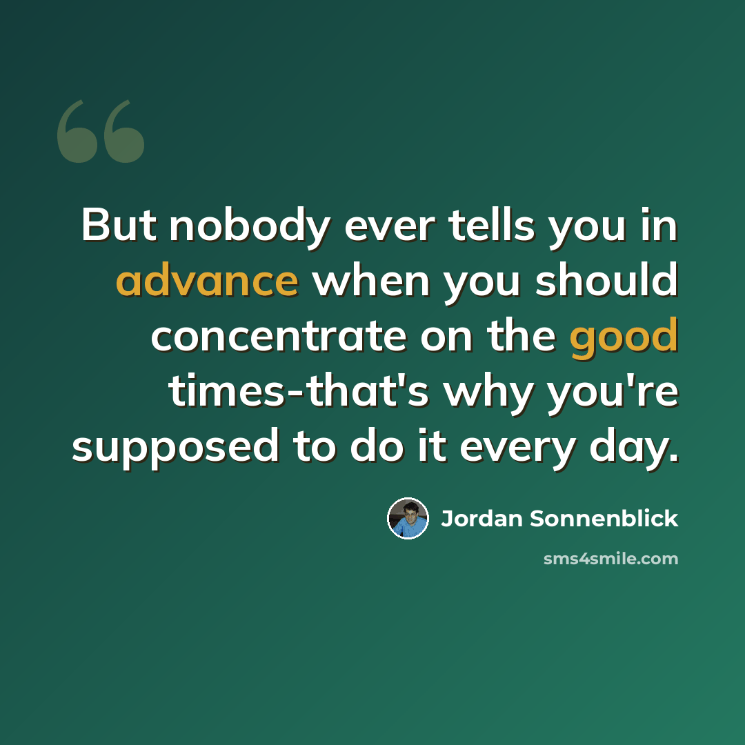“But nobody ever tells you in advance when you should concentrate on the good times-that's why you're supposed to do it every day.” quote by Jordan Sonnenblick