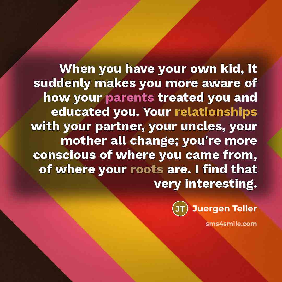 “When you have your own kid, it suddenly makes you more aware of how your parents treated you and educated you. Your relationships with your partner, your uncles, your mother all change; you're more conscious of where you came from, of where your roots are. I find that very interesting.” quote by Juergen Teller