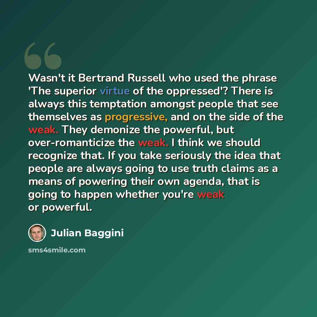 “Wasn't it Bertrand Russell who used the phrase 'The superior virtue of the oppressed'? There is always this temptation amongst people that see themselves as progressive, and on the side of the weak. They demonize the powerful, but over-romanticize the weak. I think we should recognize that. If you…” quote by Julian Baggini