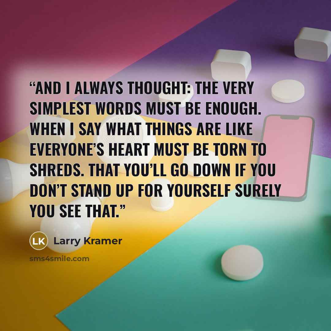 “And I always thought: the very simplest words Must be enough. When I say what things are like Everyone’s heart must be torn to shreds. That you’ll go down if you don’t stand up for yourself Surely you see that.” quote by Larry Kramer