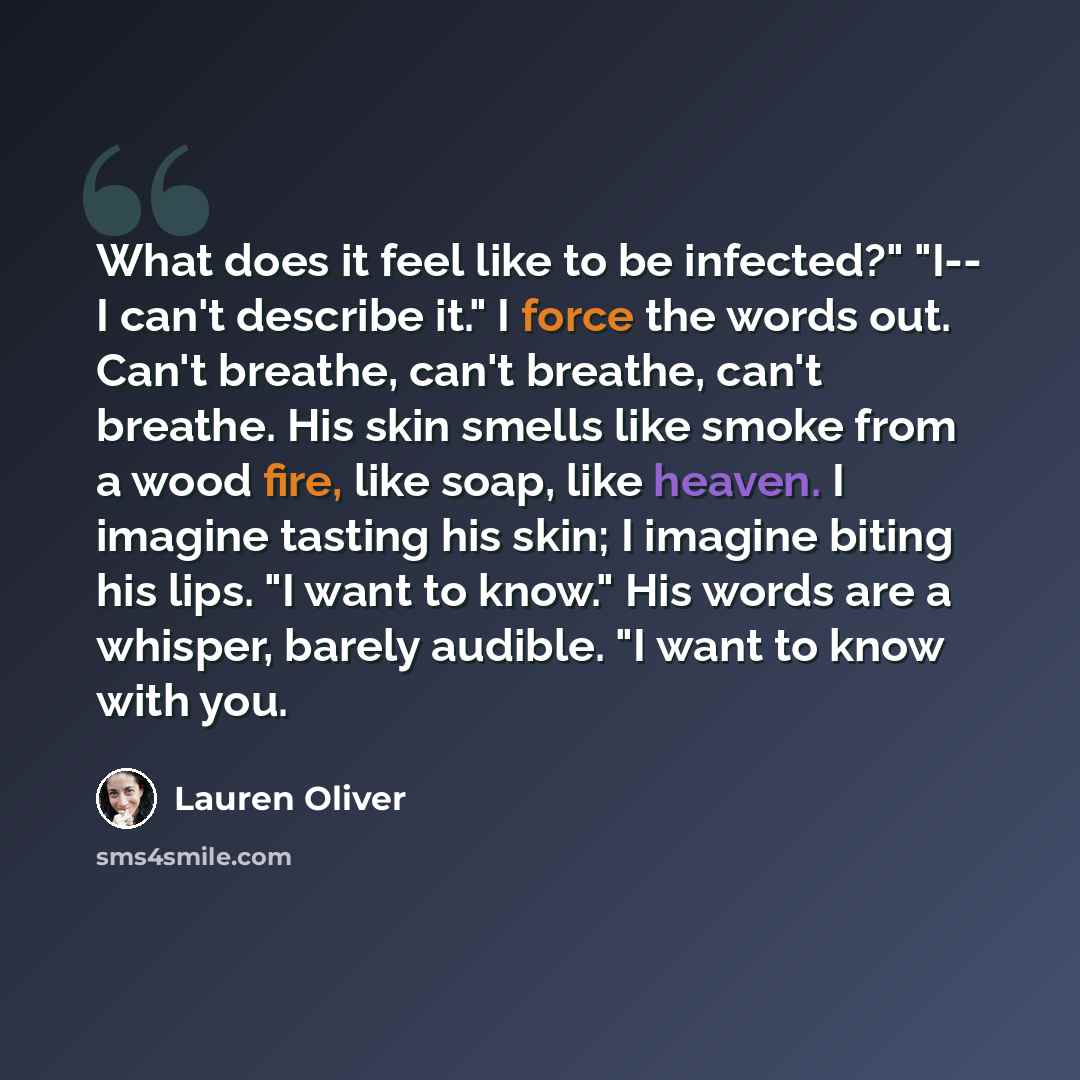 “What does it feel like to be infected?" "I-- I can't describe it." I force the words out. Can't breathe, can't breathe, can't breathe. His skin smells like smoke from a wood fire, like soap, like heaven. I imagine tasting his skin; I imagine biting his lips. "I want to know." His words are a…” quote by Lauren Oliver