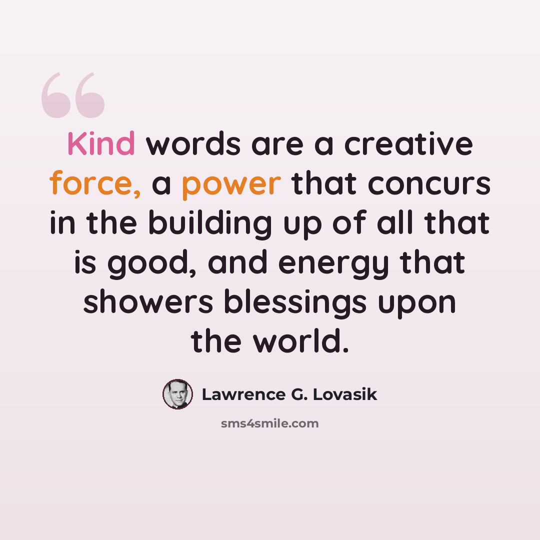 “Kind words are a creative force, a power that concurs in the building up of all that is good, and energy that showers blessings upon the world.” quote by Lawrence G. Lovasik