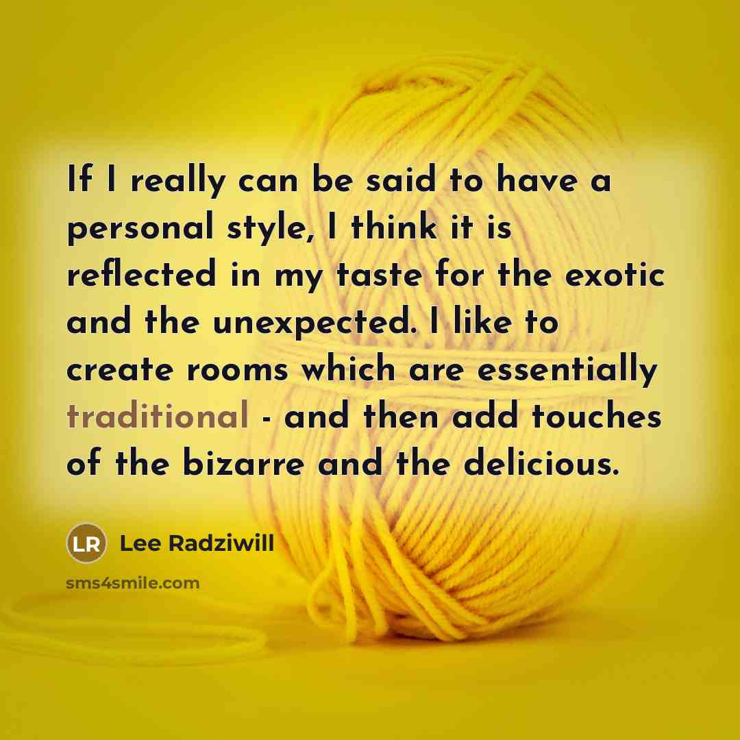 “If I really can be said to have a personal style, I think it is reflected in my taste for the exotic and the unexpected. I like to create rooms which are essentially traditional - and then add touches of the bizarre and the delicious.” quote by Lee Radziwill